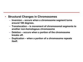 • Structural Changes in Chromosomes
– Inversion – occurs when a chromosome segment turns
around 180 degrees.
– Translocation – is movement of chromosomal segments to
another non-homologous chromosome
– Deletion – occurs when a portion of the chromosome
breaks off.
– Duplication – when a portion of a chromosome repeats
itself.
 