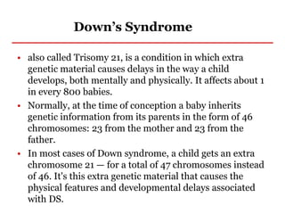 Down’s Syndrome
• also called Trisomy 21, is a condition in which extra
genetic material causes delays in the way a child
develops, both mentally and physically. It affects about 1
in every 800 babies.
• Normally, at the time of conception a baby inherits
genetic information from its parents in the form of 46
chromosomes: 23 from the mother and 23 from the
father.
• In most cases of Down syndrome, a child gets an extra
chromosome 21 — for a total of 47 chromosomes instead
of 46. It's this extra genetic material that causes the
physical features and developmental delays associated
with DS.
 