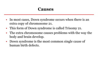 Causes
• In most cases, Down syndrome occurs when there is an
extra copy of chromosome 21.
• This form of Down syndrome is called Trisomy 21.
• The extra chromosome causes problems with the way the
body and brain develop.
• Down syndrome is the most common single cause of
human birth defects.
 