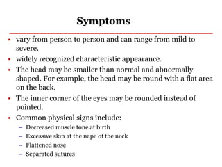 Symptoms
• vary from person to person and can range from mild to
severe.
• widely recognized characteristic appearance.
• The head may be smaller than normal and abnormally
shaped. For example, the head may be round with a flat area
on the back.
• The inner corner of the eyes may be rounded instead of
pointed.
• Common physical signs include:
– Decreased muscle tone at birth
– Excessive skin at the nape of the neck
– Flattened nose
– Separated sutures
 