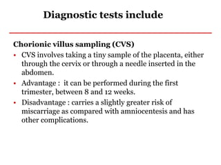 Diagnostic tests include
Chorionic villus sampling (CVS)
• CVS involves taking a tiny sample of the placenta, either
through the cervix or through a needle inserted in the
abdomen.
• Advantage : it can be performed during the first
trimester, between 8 and 12 weeks.
• Disadvantage : carries a slightly greater risk of
miscarriage as compared with amniocentesis and has
other complications.
 