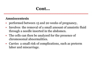 Cont…
Amniocentesis
• performed between 15 and 20 weeks of pregnancy,
• Involves the removal of a small amount of amniotic fluid
through a needle inserted in the abdomen.
• The cells can then be analyzed for the presence of
chromosomal abnormalities.
• Carries a small risk of complications, such as preterm
labor and miscarriage.
 