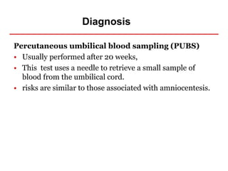 Diagnosis
Percutaneous umbilical blood sampling (PUBS)
• Usually performed after 20 weeks,
• This test uses a needle to retrieve a small sample of
blood from the umbilical cord.
• risks are similar to those associated with amniocentesis.
 