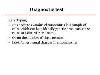 Diagnostic test
Karyotyping
• It is a test to examine chromosomes in a sample of
cells, which can help identify genetic problems as the
cause of a disorder or disease.
• Count the number of chromosomes
• Look for structural changes in chromosomes
 