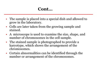 Cont…
• The sample is placed into a special dish and allowed to
grow in the laboratory.
• Cells are later taken from the growing sample and
stained.
• A microscope is used to examine the size, shape, and
number of chromosomes in the cell sample.
• The stained sample is photographed to provide a
karyotype, which shows the arrangement of the
chromosomes.
• Certain abnormalities can be identified through the
number or arrangement of the chromosomes.
 