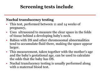 Screening tests include
Nuchal translucency testing
• This test, performed between 11 and 14 weeks of
pregnancy,
• Uses ultrasound to measure the clear space in the folds
of tissue behind a developing baby's neck.
• Babies with DS and other chromosomal abnormalities
tend to accumulate fluid there, making the space appear
larger.
• This measurement, taken together with the mother's age
and the baby's gestational age, can be used to calculate
the odds that the baby has DS.
• Nuchal translucency testing is usually performed along
with a maternal blood test.
 