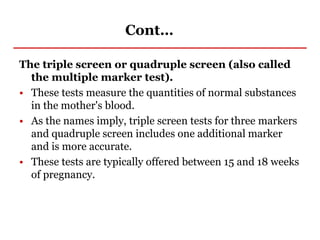 Cont…
The triple screen or quadruple screen (also called
the multiple marker test).
• These tests measure the quantities of normal substances
in the mother's blood.
• As the names imply, triple screen tests for three markers
and quadruple screen includes one additional marker
and is more accurate.
• These tests are typically offered between 15 and 18 weeks
of pregnancy.
 