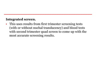 Integrated screen.
• This uses results from first trimester screening tests
(with or without nuchal translucency) and blood tests
with second trimester quad screen to come up with the
most accurate screening results.
 