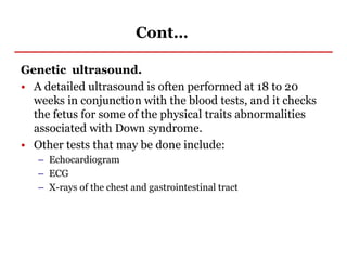 Cont…
Genetic ultrasound.
• A detailed ultrasound is often performed at 18 to 20
weeks in conjunction with the blood tests, and it checks
the fetus for some of the physical traits abnormalities
associated with Down syndrome.
• Other tests that may be done include:
– Echocardiogram
– ECG
– X-rays of the chest and gastrointestinal tract
 