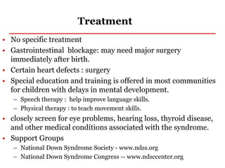 Treatment
• No specific treatment
• Gastrointestinal blockage: may need major surgery
immediately after birth.
• Certain heart defects : surgery
• Special education and training is offered in most communities
for children with delays in mental development.
– Speech therapy : help improve language skills.
– Physical therapy : to teach movement skills.
• closely screen for eye problems, hearing loss, thyroid disease,
and other medical conditions associated with the syndrome.
• Support Groups
– National Down Syndrome Society - www.ndss.org
– National Down Syndrome Congress -- www.ndsccenter.org
 