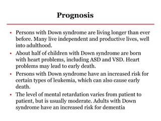 Prognosis
• Persons with Down syndrome are living longer than ever
before. Many live independent and productive lives, well
into adulthood.
• About half of children with Down syndrome are born
with heart problems, including ASD and VSD. Heart
problems may lead to early death.
• Persons with Down syndrome have an increased risk for
certain types of leukemia, which can also cause early
death.
• The level of mental retardation varies from patient to
patient, but is usually moderate. Adults with Down
syndrome have an increased risk for dementia
 