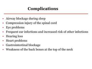 Complications
• Airway blockage during sleep
• Compression injury of the spinal cord
• Eye problems
• Frequent ear infections and increased risk of other infections
• Hearing loss
• Heart problems
• Gastrointestinal blockage
• Weakness of the back bones at the top of the neck
 