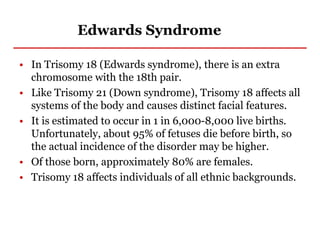 Edwards Syndrome
• In Trisomy 18 (Edwards syndrome), there is an extra
chromosome with the 18th pair.
• Like Trisomy 21 (Down syndrome), Trisomy 18 affects all
systems of the body and causes distinct facial features.
• It is estimated to occur in 1 in 6,000-8,000 live births.
Unfortunately, about 95% of fetuses die before birth, so
the actual incidence of the disorder may be higher.
• Of those born, approximately 80% are females.
• Trisomy 18 affects individuals of all ethnic backgrounds.
 