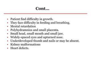 Cont…
• Patient find difficulty in growth.
• They face difficulty in feeding and breathing.
• Mental retardation
• Polyhydramnios and small placenta.
• Small head, small mouth and small jaw.
• Widely-spaced eyes and upturned nose.
• Underdeveloped thumb and nails or may be absent.
• Kidney malformations
• Heart defects.
 
