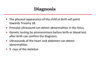 Diagnosis
• The physical appearance of the child at birth will point
towards Trisomy 18.
• Prenatal ultrasound can detect abnormalities in the fetus.
• Genetic testing by amniocentesis before birth or blood test
after birth can confirm the diagnosis.
• Ultrasounds of the heart and abdomen can detect
abnormalities
• X -rays of the skeleton
 