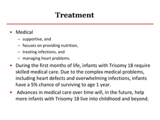 Treatment
• Medical
– supportive, and
– focuses on providing nutrition,
– treating infections, and
– managing heart problems.
• During the first months of life, infants with Trisomy 18 require
skilled medical care. Due to the complex medical problems,
including heart defects and overwhelming infections, infants
have a 5% chance of surviving to age 1 year.
• Advances in medical care over time will, in the future, help
more infants with Trisomy 18 live into childhood and beyond.
 