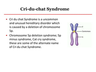 Cri-du-chat Syndrome
• Cri du chat Syndrome is a uncommon
and unusual hereditary disorder which
is caused by a deletion of chromosome
5p.
• Chromosome 5p deletion syndrome; 5p
minus syndrome, Cat cry syndrome,
these are some of the alternate name
of Cri du chat Syndrome.
 