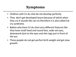 Symptoms
• Children with Cri du chat do not develop perfectly
• They don't get developed larynx because of which when
they cry it sounds like cat cry therefore it is also called Cat
cry syndrome.
• Babies who have Cri du chat carry different features like
they have small head and round face, wide-set eyes,
downward slant to the eyes and skin tags just in front of
the ear.
• These people do not get perfect birth weight and get slow
growth.
 