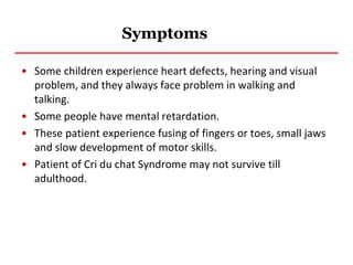 Symptoms
• Some children experience heart defects, hearing and visual
problem, and they always face problem in walking and
talking.
• Some people have mental retardation.
• These patient experience fusing of fingers or toes, small jaws
and slow development of motor skills.
• Patient of Cri du chat Syndrome may not survive till
adulthood.
 