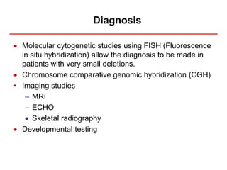 Diagnosis
 Molecular cytogenetic studies using FISH (Fluorescence
in situ hybridization) allow the diagnosis to be made in
patients with very small deletions.
 Chromosome comparative genomic hybridization (CGH)
• Imaging studies
– MRI
– ECHO
 Skeletal radiography
 Developmental testing
 