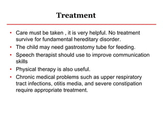Treatment
• Care must be taken , it is very helpful. No treatment
survive for fundamental hereditary disorder.
• The child may need gastrostomy tube for feeding.
• Speech therapist should use to improve communication
skills
• Physical therapy is also useful.
• Chronic medical problems such as upper respiratory
tract infections, otitis media, and severe constipation
require appropriate treatment.
 