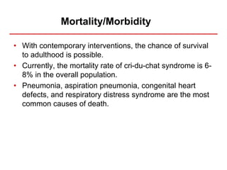 Mortality/Morbidity
• With contemporary interventions, the chance of survival
to adulthood is possible.
• Currently, the mortality rate of cri-du-chat syndrome is 6-
8% in the overall population.
• Pneumonia, aspiration pneumonia, congenital heart
defects, and respiratory distress syndrome are the most
common causes of death.
 