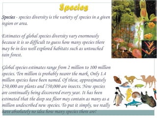 Species - species diversity is the variety of species in a given
region or area.
Estimates of global species diversity vary enormously
because it is so difficult to guess how many species there
may be in less well explored habitats such as untouched
rain forest.

Global species estimates range from 2 million to 100 million
species. Ten million is probably nearer the mark. Only 1.4
million species have been named. Of these, approximately
250,000 are plants and 750,000 are insects. New species
are continually being discovered every year. It has been
estimated that the deep sea floor may contain as many as a
million undescribed new species. To put it simply, we really
have absolutely no idea how many species there are!

 