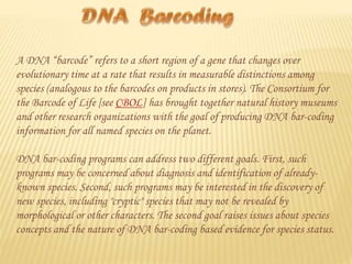 A DNA “barcode” refers to a short region of a gene that changes over
evolutionary time at a rate that results in measurable distinctions among
species (analogous to the barcodes on products in stores). The Consortium for
the Barcode of Life [see CBOL] has brought together natural history museums
and other research organizations with the goal of producing DNA bar-coding
information for all named species on the planet.
DNA bar-coding programs can address two different goals. First, such
programs may be concerned about diagnosis and identification of alreadyknown species. Second, such programs may be interested in the discovery of
new species, including "cryptic" species that may not be revealed by
morphological or other characters. The second goal raises issues about species
concepts and the nature of DNA bar-coding based evidence for species status.

 