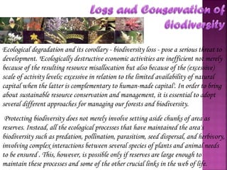 Ecological degradation and its corollary - biodiversity loss - pose a serious threat to
development. 'Ecologically destructive economic activities are inefficient not merely
because of the resulting resource misallocation but also because of the (excessive)
scale of activity levels; excessive in relation to the limited availability of natural
capital when the latter is complementary to human-made capital'. In order to bring
about sustainable resource conservation and management, it is essential to adopt
several different approaches for managing our forests and biodiversity.
Protecting biodiversity does not merely involve setting aside chunks of area as
reserves. Instead, all the ecological processes that have maintained the area's
biodiversity such as predation, pollination, parasitism, seed dispersal, and herbivory,
involving complex interactions between several species of plants and animal needs
to be ensured . This, however, is possible only if reserves are large enough to
maintain these processes and some of the other crucial links in the web of life.

 