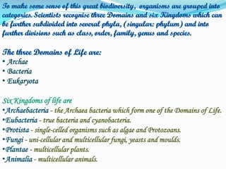 Archae
• Bacteria
• Eukaryota
Six Kingdoms of life are
•Archaebacteria - the Archaea bacteria which form one of the Domains of Life.
•Eubacteria - true bacteria and cyanobacteria.
•Protista - single-celled organisms such as algae and Protozoans.
•Fungi - uni-cellular and multicellular fungi, yeasts and moulds.
•Plantae - multicellular plants.
•Animalia - multicellular animals.

 