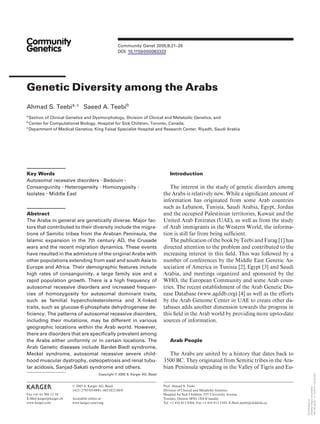 Community Genet 2005;8:21–26
DOI: 10.1159/000083333
Genetic Diversity among the Arabs
Ahmad S. Teebia, c
Saeed A. Teebib
a
Section of Clinical Genetics and Dysmorphology, Division of Clinical and Metabolic Genetics, and
b
Center for Computational Biology, Hospital for Sick Children, Toronto, Canada;
c
Department of Medical Genetics, King Faisal Specialist Hospital and Research Center, Riyadh, Saudi Arabia
Introduction
The interest in the study of genetic disorders among
the Arabs is relatively new. While a signiﬁcant amount of
information has originated from some Arab countries
such as Lebanon, Tunisia, Saudi Arabia, Egypt, Jordan
and the occupied Palestinian territories, Kuwait and the
United Arab Emirates (UAE), as well as from the study
of Arab immigrants in the Western World, the informa-
tion is still far from being sufﬁcient.
The publication of the book by Teebi and Farag [1] has
directed attention to the problem and contributed to the
increasing interest in this ﬁeld. This was followed by a
number of conferences by the Middle East Genetic As-
sociation of America in Tunisia [2], Egypt [3] and Saudi
Arabia, and meetings organized and sponsored by the
WHO, the European Community and some Arab coun-
tries. The recent establishment of the Arab Genetic Dis-
ease Database (www.agddb.org) [4] as well as the efforts
by the Arab Genome Center in UAE to create other da-
tabases adds another dimension towards the progress in
this ﬁeld in the Arab world by providing more up-to-date
sources of information.
Arab People
The Arabs are united by a history that dates back to
3500 BC. They originated from Semitic tribes in the Ara-
bian Peninsula spreading in the Valley of Tigris and Eu-
Key Words
Autosomal recessive disorders  Bedouin 
Consanguinity  Heterogeneity  Homozygosity 
Isolates  Middle East
Abstract
The Arabs in general are genetically diverse. Major fac-
tors that contributed to their diversity include the migra-
tions of Semitic tribes from the Arabian Peninsula, the
Islamic expansion in the 7th century AD, the Crusade
wars and the recent migration dynamics. These events
have resulted in the admixture of the original Arabs with
other populations extending from east and south Asia to
Europe and Africa. Their demographic features include
high rates of consanguinity, a large family size and a
rapid population growth. There is a high frequency of
autosomal recessive disorders and increased frequen-
cies of homozygosity for autosomal dominant traits,
such as familial hypercholesterolemia and X-linked
traits, such as glucose-6-phosphate dehydrogenase de-
ficiency. The patterns of autosomal recessive disorders,
including their mutations, may be different in various
geographic locations within the Arab world. However,
there are disorders that are specifically prevalent among
the Arabs either uniformly or in certain locations. The
Arab Genetic diseases include Bardet-Biedl syndrome,
Meckel syndrome, autosomal recessive severe child-
hood muscular dystrophy, osteopetrosis and renal tubu-
lar acidosis, Sanjad-Sakati syndrome and others.
Copyright © 2005 S. Karger AG, Basel
Prof. Ahmad S. Teebi
Division of Clinical and Metabolic Genetics
Hospital for Sick Children, 555 University Avenue
Toronto, Ontario M5G 1X8 (Canada)
Tel. +1 416 813 8366, Fax +1 416 813 5345, E-Mail ateebi@sickkids.ca
© 2005 S. Karger AG, Basel
1422–2795/05/0081–0021$22.00/0
Accessible online at:
www.karger.com/cmg
Fax +41 61 306 12 34
E-Mail karger@karger.ch
www.karger.com
Downloaded
by:
Ondokuz
Mayis
Universitesi
193.140.28.22
-
11/13/2014
1:43:23
PM
 