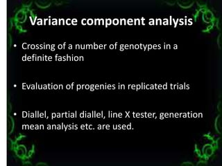 Variance component analysis
• Crossing of a number of genotypes in a
definite fashion
• Evaluation of progenies in replicated trials
• Diallel, partial diallel, line X tester, generation
mean analysis etc. are used.
13
 