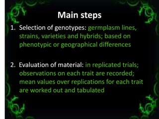 Main steps
1. Selection of genotypes: germplasm lines,
strains, varieties and hybrids; based on
phenotypic or geographical differences
2. Evaluation of material: in replicated trials;
observations on each trait are recorded;
mean values over replications for each trait
are worked out and tabulated
16
 