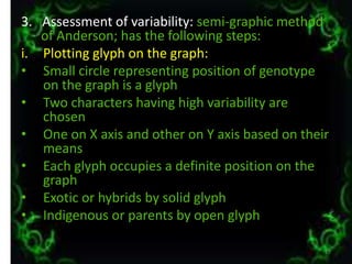 3. Assessment of variability: semi-graphic method
of Anderson; has the following steps:
i. Plotting glyph on the graph:
• Small circle representing position of genotype
on the graph is a glyph
• Two characters having high variability are
chosen
• One on X axis and other on Y axis based on their
means
• Each glyph occupies a definite position on the
graph
• Exotic or hybrids by solid glyph
• Indigenous or parents by open glyph
17
 