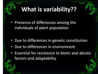 What is variability??
• Presence of differences among the
individuals of plant population
• Due to differences in genetic constitution
• Due to differences in environment
• Essential for resistance to biotic and abiotic
factors and adaptability
3
 