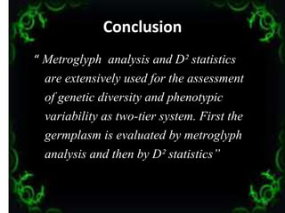 Conclusion
“ Metroglyph analysis and D² statistics
are extensively used for the assessment
of genetic diversity and phenotypic
variability as two-tier system. First the
germplasm is evaluated by metroglyph
analysis and then by D² statistics”
35
 