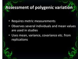 Assessment of polygenic variation
• Requires metric measurements
• Observes several individuals and mean values
are used in studies
• Uses mean, variance, covariance etc. from
replications
9
 