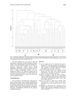 GENETIC DIVERSITY IN PEA GERMPLASM 1263
Fig. 2. Dendrogram Dendrogram illustrating coefficient similarities among 48 peas genotypes (pop1-pop48) based on data obtained
from all the 20 electropherograms using 20 Randomly Polymorphic DNA (RAPD) Markers. Genotypes (populations) of group A1 and
C8 are genetically most diverse and distantly related.
The data obtained was also used to find out
phylogenetic relationships through Dendrogram (cluster)
analysis. Forty eight genotypes of pea were grouped in 3
groups A, B and C which comprised of 23, 5, and 20
genotypes, respectively. Cluster analysis further
authenticated the results of statistical analyses shown in
Table 2. Similar phylogenetic relations were also
designed by Saeidi et al., (2008) for various lines of
Aegilops tauchii species (Saeidi et al., 2008). Results can
be used for breeding purposes to obtain more potent and
diverse populations of pea.
Acknowledgement
We are thankful to Dr Rashid Khan, Department of
Plant Sciences, Quide Azam University Islamabad for
providing Lab facilities and Dr. Abdul Ghafoor NARC
for providing seed germplasm for this project. We are also
grateful to Prof Imtiaz Ahmad Karakoram International
University, Gilgit-Baltistan, Pakistan for his guidance
throughout this project.
References
Ali, Z., A.S., Qureshi, W. Ali, H. Gulzar, M. Nisar and A.
Ghafoor. 2007. Evaluation of genetic diversity present in
pea (Pisum sativum L.) germplasm base don morphological
traits, resistance to powdery mildew and molecular
characteristics. Pak. J. Bot., 39(7): 2739-2747.
Aslam, S., S.M. Khan, M. Saleem, A.S. Qureshi, A. Khan,
M.Islam and S.M. Khan. 2010. Heterosis for the
improvement of oil quality in sun flower (Hilianthus
annuas L.). Pak. J. Bot., 42(2): 1003-1008.
Baranger, A., G. Aubert, G. Arnau, A.L. Lainé, G. Deniot, J.
Potier, C. Weinachter, I. Lejeune-Hénaut, J. Lallemand and
J. Burstin. 2004. Genetic diversity within Pisum sativum
using protein- and PCR-based markers. Theor. Appl.
Genet., 108(7): 1309-1321.
Barilli, E., J.C. Sillero, A. Moral and D. Rubiales. 2009.
Characterization of resistance response of pea (Pisum
spp.) against rust (Uromyces pisi). Plant Breed., 128(6):
665-670.
Basavarajaiah, D., M.B. Gowda, H.C. Lohithaswa and R.S.
Kulkarni. 2000. Assessment of pigeonpea germplasm and
isolation of elite genotypes for Karnataka. Crop Research
Hisar., 20: 444-448.
 