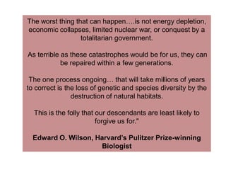 The worst thing that can happen….is not energy depletion,
economic collapses, limited nuclear war, or conquest by a
totalitarian government.
As terrible as these catastrophes would be for us, they can
be repaired within a few generations.
The one process ongoing… that will take millions of years
to correct is the loss of genetic and species diversity by the
destruction of natural habitats.
This is the folly that our descendants are least likely to
forgive us for."
Edward O. Wilson, Harvard’s Pulitzer Prize-winning
Biologist
 