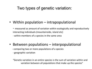 Two types of genetic variation:
• Within population – intrapopulational
- measured as amount of variation within ecologically and reproductively
interacting individuals (mountainside, island etc)
- within members of a species in the same area
• Between populations – interpopulational
- comparing two or more populations of a species
- geographic variation
“Genetic variation in an entire species is the sum of variation within and
variation between all populations that make up the species”
 