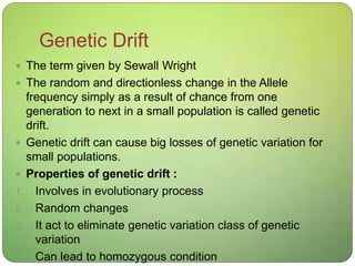 Genetic Drift
 The term given by Sewall Wright
 The random and directionless change in the Allele
frequency simply as a result of chance from one
generation to next in a small population is called genetic
drift.
 Genetic drift can cause big losses of genetic variation for
small populations.
 Properties of genetic drift :
1. Involves in evolutionary process
2. Random changes
3. It act to eliminate genetic variation class of genetic
variation
4. Can lead to homozygous condition
 