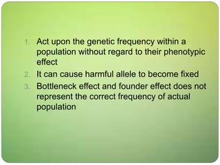 1. Act upon the genetic frequency within a
population without regard to their phenotypic
effect
2. It can cause harmful allele to become fixed
3. Bottleneck effect and founder effect does not
represent the correct frequency of actual
population
 