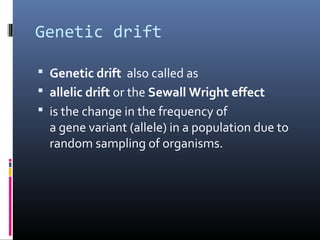 Genetic drift
 Genetic drift also called as
 allelic drift or the Sewall Wright effect
 is the change in the frequency of
a gene variant (allele) in a population due to
random sampling of organisms.
 