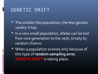 GENETIC DRIFT
 The smaller the population, the less genetic
variety it has.
 In a very small population, alleles can be lost
from one generation to the next, simply by
random chance.
 When a population evolves only because of
this type of random sampling error,
GENETIC DRIFT is taking place.
 