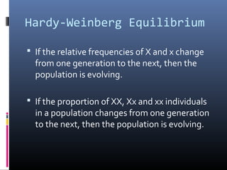 Hardy-Weinberg Equilibrium
 If the relative frequencies of X and x change
from one generation to the next, then the
population is evolving.
 If the proportion of XX, Xx and xx individuals
in a population changes from one generation
to the next, then the population is evolving.
 