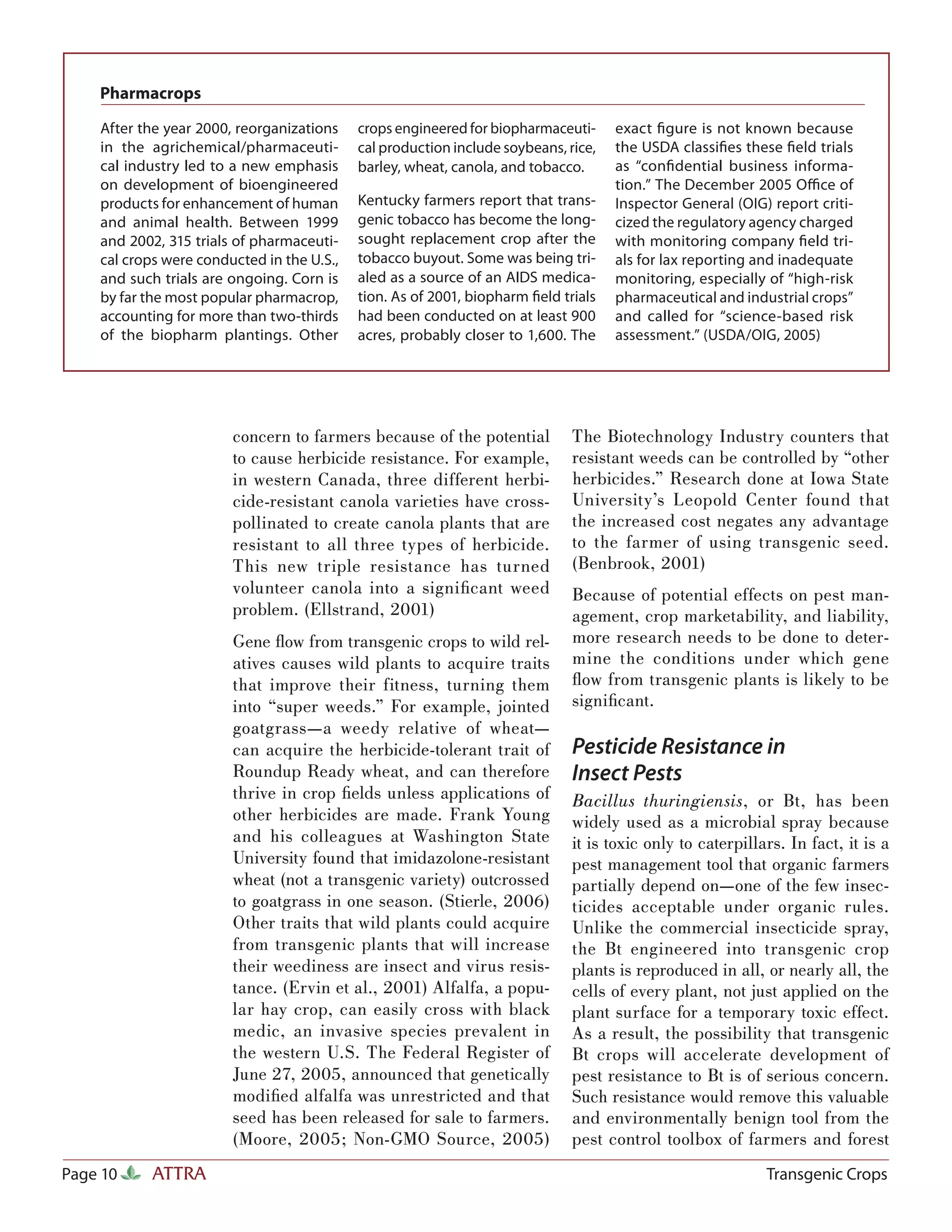 Pharmacrops

    After the year 2000, reorganizations    crops engineered for biopharmaceuti-     exact ﬁgure is not known because
    in the agrichemical/pharmaceuti-        cal production include soybeans, rice,   the USDA classiﬁes these ﬁeld trials
    cal industry led to a new emphasis      barley, wheat, canola, and tobacco.      as “conﬁdential business informa-
    on development of bioengineered                                                  tion.” The December 2005 Oﬃce of
    products for enhancement of human       Kentucky farmers report that trans-      Inspector General (OIG) report criti-
    and animal health. Between 1999         genic tobacco has become the long-       cized the regulatory agency charged
    and 2002, 315 trials of pharmaceuti-    sought replacement crop after the        with monitoring company ﬁeld tri-
    cal crops were conducted in the U.S.,   tobacco buyout. Some was being tri-      als for lax reporting and inadequate
    and such trials are ongoing. Corn is    aled as a source of an AIDS medica-      monitoring, especially of “high-risk
    by far the most popular pharmacrop,     tion. As of 2001, biopharm ﬁeld trials   pharmaceutical and industrial crops”
    accounting for more than two-thirds     had been conducted on at least 900       and called for “science-based risk
    of the biopharm plantings. Other        acres, probably closer to 1,600. The     assessment.” (USDA/OIG, 2005)




                        concern to farmers because of the potential           The Biotechnology Industry counters that
                        to cause herbicide resistance. For example,           resistant weeds can be controlled by “other
                        in western Canada, three different herbi-             herbicides.” Research done at Iowa State
                        cide-resistant canola varieties have cross-           University’s Leopold Center found that
                        pollinated to create canola plants that are           the increased cost negates any advantage
                        resistant to all three types of herbicide.            to the farmer of using transgenic seed.
                        This new triple resistance has turned                 (Benbrook, 2001)
                        volunteer canola into a signiﬁcant weed               Because of potential effects on pest man-
                        problem. (Ellstrand, 2001)                            agement, crop marketability, and liability,
                        Gene ﬂow from transgenic crops to wild rel-           more research needs to be done to deter-
                        atives causes wild plants to acquire traits           mine the conditions under which gene
                        that improve their fitness, turning them              ﬂow from transgenic plants is likely to be
                        into “super weeds.” For example, jointed              signiﬁcant.
                        goatgrass—a weedy relative of wheat—
                        can acquire the herbicide-tolerant trait of           Pesticide Resistance in
                        Roundup Ready wheat, and can therefore                Insect Pests
                        thrive in crop ﬁelds unless applications of           Bacillus thuringiensis, or Bt, has been
                        other herbicides are made. Frank Young                widely used as a microbial spray because
                        and his colleagues at Washington State                it is toxic only to caterpillars. In fact, it is a
                        University found that imidazolone-resistant           pest management tool that organic farmers
                        wheat (not a transgenic variety) outcrossed           partially depend on—one of the few insec-
                        to goatgrass in one season. (Stierle, 2006)           ticides acceptable under organic rules.
                        Other traits that wild plants could acquire           Unlike the commercial insecticide spray,
                        from transgenic plants that will increase             the Bt engineered into transgenic crop
                        their weediness are insect and virus resis-           plants is reproduced in all, or nearly all, the
                        tance. (Ervin et al., 2001) Alfalfa, a popu-          cells of every plant, not just applied on the
                        lar hay crop, can easily cross with black             plant surface for a temporary toxic effect.
                        medic, an invasive species prevalent in               As a result, the possibility that transgenic
                        the western U.S. The Federal Register of              Bt crops will accelerate development of
                        June 27, 2005, announced that genetically             pest resistance to Bt is of serious concern.
                        modiﬁed alfalfa was unrestricted and that             Such resistance would remove this valuable
                        seed has been released for sale to farmers.           and environmentally benign tool from the
                        (Moore, 2005; Non-GMO Source, 2005)                   pest control toolbox of farmers and forest
Page 10     ATTRA                                                                                           Transgenic Crops
 