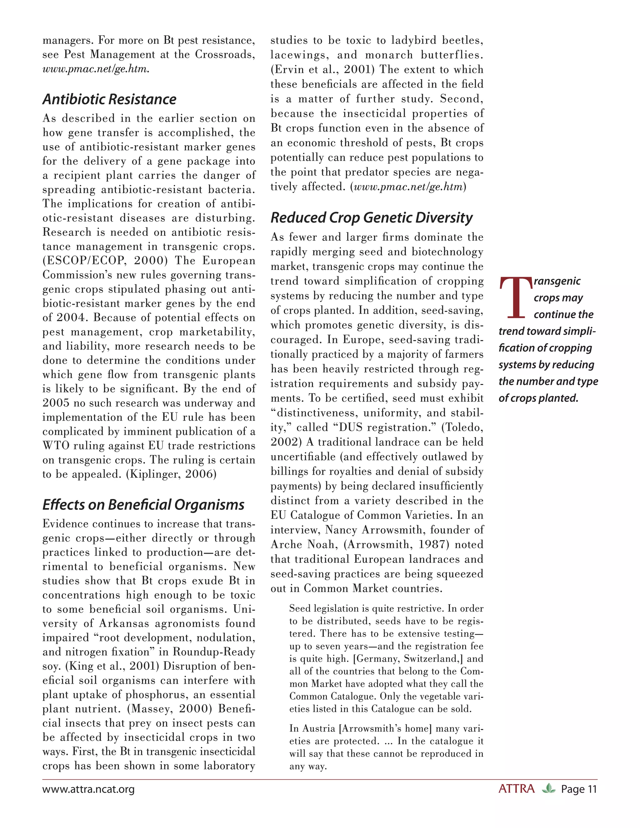 managers. For more on Bt pest resistance,        studies to be toxic to ladybird beetles,
see Pest Management at the Crossroads,           lacewings, and monarch butterf lies.
www.pmac.net/ge.htm.                             (Ervin et al., 2001) The extent to which
                                                 these beneﬁcials are affected in the ﬁeld
Antibiotic Resistance                            is a matter of further study. Second,
As described in the earlier section on           because the insecticidal properties of
how gene transfer is accomplished, the           Bt crops function even in the absence of
use of antibiotic-resistant marker genes         an economic threshold of pests, Bt crops
for the delivery of a gene package into          potentially can reduce pest populations to
a recipient plant carries the danger of          the point that predator species are nega-
spreading antibiotic-resistant bacteria.         tively affected. (www.pmac.net/ge.htm)
The implications for creation of antibi-
otic-resistant diseases are disturbing.          Reduced Crop Genetic Diversity
Research is needed on antibiotic resis-          As fewer and larger ﬁ rms dominate the
tance management in transgenic crops.            rapidly merging seed and biotechnology
(ESCOP/ECOP, 2000) The European                  market, transgenic crops may continue the


                                                                                                      T
Commission’s new rules governing trans-          trend toward simpliﬁ cation of cropping                      ransgenic
genic crops stipulated phasing out anti-
                                                 systems by reducing the number and type                      crops may
biotic-resistant marker genes by the end
                                                 of crops planted. In addition, seed-saving,
of 2004. Because of potential effects on                                                                      continue the
                                                 which promotes genetic diversity, is dis-
pest management, crop marketability,                                                                  trend toward simpli-
                                                 couraged. In Europe, seed-saving tradi-
and liability, more research needs to be                                                              ﬁcation of cropping
done to determine the conditions under           tionally practiced by a majority of farmers
                                                 has been heavily restricted through reg-             systems by reducing
which gene ﬂ ow from transgenic plants
is likely to be signiﬁcant. By the end of        istration requirements and subsidy pay-              the number and type
2005 no such research was underway and           ments. To be certiﬁed, seed must exhibit             of crops planted.
implementation of the EU rule has been           “distinctiveness, uniformity, and stabil-
complicated by imminent publication of a         ity,” called “DUS registration.” (Toledo,
WTO ruling against EU trade restrictions         2002) A traditional landrace can be held
on transgenic crops. The ruling is certain       uncertiﬁ able (and effectively outlawed by
to be appealed. (Kiplinger, 2006)                billings for royalties and denial of subsidy
                                                 payments) by being declared insufﬁciently
Eﬀects on Beneﬁcial Organisms                    distinct from a variety described in the
                                                 EU Catalogue of Common Varieties. In an
Evidence continues to increase that trans-       interview, Nancy Arrowsmith, founder of
genic crops—either directly or through
                                                 Arche Noah, (Arrowsmith, 1987) noted
practices linked to production—are det-
                                                 that traditional European landraces and
rimental to beneficial organisms. New
                                                 seed-saving practices are being squeezed
studies show that Bt crops exude Bt in
                                                 out in Common Market countries.
concentrations high enough to be toxic
to some beneﬁ cial soil organisms. Uni-             Seed legislation is quite restrictive. In order
versity of Arkansas agronomists found               to be distributed, seeds have to be regis-
impaired “root development, nodulation,             tered. There has to be extensive testing—
                                                    up to seven years—and the registration fee
and nitrogen ﬁ xation” in Roundup-Ready
                                                    is quite high. [Germany, Switzerland,] and
soy. (King et al., 2001) Disruption of ben-         all of the countries that belong to the Com-
eﬁ cial soil organisms can interfere with           mon Market have adopted what they call the
plant uptake of phosphorus, an essential            Common Catalogue. Only the vegetable vari-
plant nutrient. (Massey, 2000) Beneﬁ -              eties listed in this Catalogue can be sold.
cial insects that prey on insect pests can          In Austria [Arrowsmith’s home] many vari-
be affected by insecticidal crops in two            eties are protected. … In the catalogue it
ways. First, the Bt in transgenic insecticidal      will say that these cannot be reproduced in
crops has been shown in some laboratory             any way.

www.attra.ncat.org                                                                                    ATTRA       Page 11
 