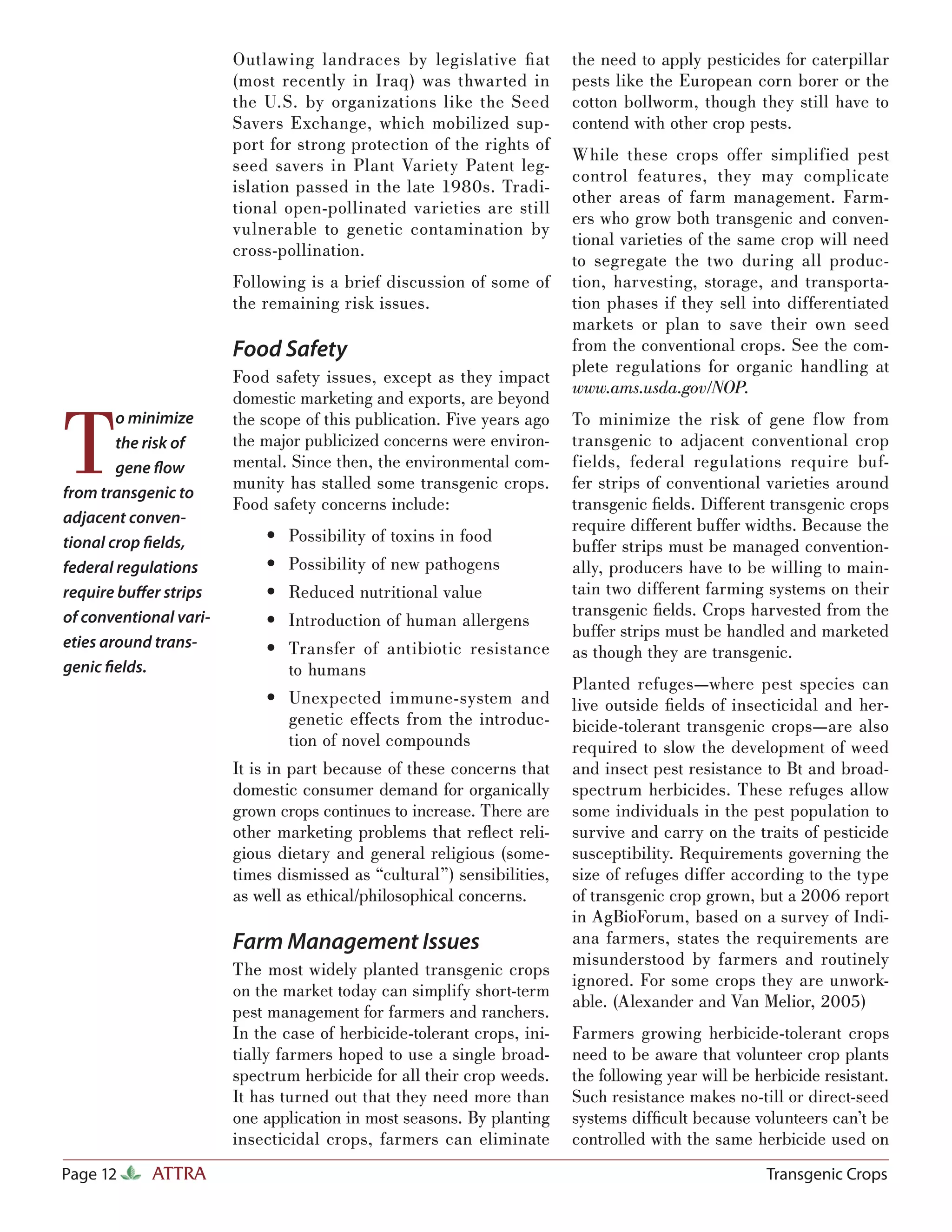 Outlawing landraces by legislative ﬁ at         the need to apply pesticides for caterpillar
                        (most recently in Iraq) was thwarted in         pests like the European corn borer or the
                        the U.S. by organizations like the Seed         cotton bollworm, though they still have to
                        Savers Exchange, which mobilized sup-           contend with other crop pests.
                        port for strong protection of the rights of
                                                                        While these crops offer simplified pest
                        seed savers in Plant Variety Patent leg-
                                                                        control features, they may complicate
                        islation passed in the late 1980s. Tradi-
                                                                        other areas of farm management. Farm-
                        tional open-pollinated varieties are still
                                                                        ers who grow both transgenic and conven-
                        vulnerable to genetic contamination by
                                                                        tional varieties of the same crop will need
                        cross-pollination.
                                                                        to segregate the two during all produc-
                        Following is a brief discussion of some of      tion, harvesting, storage, and transporta-
                        the remaining risk issues.                      tion phases if they sell into differentiated
                                                                        markets or plan to save their own seed
                        Food Safety                                     from the conventional crops. See the com-
                                                                        plete regulations for organic handling at
                        Food safety issues, except as they impact
                                                                        www.ams.usda.gov/NOP.
                        domestic marketing and exports, are beyond


T
        o minimize      the scope of this publication. Five years ago   To minimize the risk of gene flow from
        the risk of     the major publicized concerns were environ-     transgenic to adjacent conventional crop
        gene ﬂow        mental. Since then, the environmental com-      fields, federal regulations require buf-
                        munity has stalled some transgenic crops.       fer strips of conventional varieties around
from transgenic to
                        Food safety concerns include:                   transgenic ﬁelds. Different transgenic crops
adjacent conven-                                                        require different buffer widths. Because the
                            • Possibility of toxins in food
tional crop ﬁelds,                                                      buffer strips must be managed convention-
federal regulations         • Possibility of new pathogens              ally, producers have to be willing to main-
require buﬀer strips        • Reduced nutritional value                 tain two different farming systems on their
                                                                        transgenic ﬁelds. Crops harvested from the
of conventional vari-       • Introduction of human allergens
                                                                        buffer strips must be handled and marketed
eties around trans-         • Transfer of antibiotic resistance         as though they are transgenic.
genic ﬁelds.                  to humans
                                                                        Planted refuges—where pest species can
                            • Unexpected immune-system and              live outside ﬁelds of insecticidal and her-
                              genetic effects from the introduc-        bicide-tolerant transgenic crops—are also
                              tion of novel compounds                   required to slow the development of weed
                        It is in part because of these concerns that    and insect pest resistance to Bt and broad-
                        domestic consumer demand for organically        spectrum herbicides. These refuges allow
                        grown crops continues to increase. There are    some individuals in the pest population to
                        other marketing problems that reﬂect reli-      survive and carry on the traits of pesticide
                        gious dietary and general religious (some-      susceptibility. Requirements governing the
                        times dismissed as “cultural”) sensibilities,   size of refuges differ according to the type
                        as well as ethical/philosophical concerns.      of transgenic crop grown, but a 2006 report
                                                                        in AgBioForum, based on a survey of Indi-
                        Farm Management Issues                          ana farmers, states the requirements are
                                                                        misunderstood by farmers and routinely
                        The most widely planted transgenic crops
                                                                        ignored. For some crops they are unwork-
                        on the market today can simplify short-term
                                                                        able. (Alexander and Van Melior, 2005)
                        pest management for farmers and ranchers.
                        In the case of herbicide-tolerant crops, ini-   Farmers growing herbicide-tolerant crops
                        tially farmers hoped to use a single broad-     need to be aware that volunteer crop plants
                        spectrum herbicide for all their crop weeds.    the following year will be herbicide resistant.
                        It has turned out that they need more than      Such resistance makes no-till or direct-seed
                        one application in most seasons. By planting    systems difﬁcult because volunteers can’t be
                        insecticidal crops, farmers can eliminate       controlled with the same herbicide used on
Page 12     ATTRA                                                                                   Transgenic Crops
 