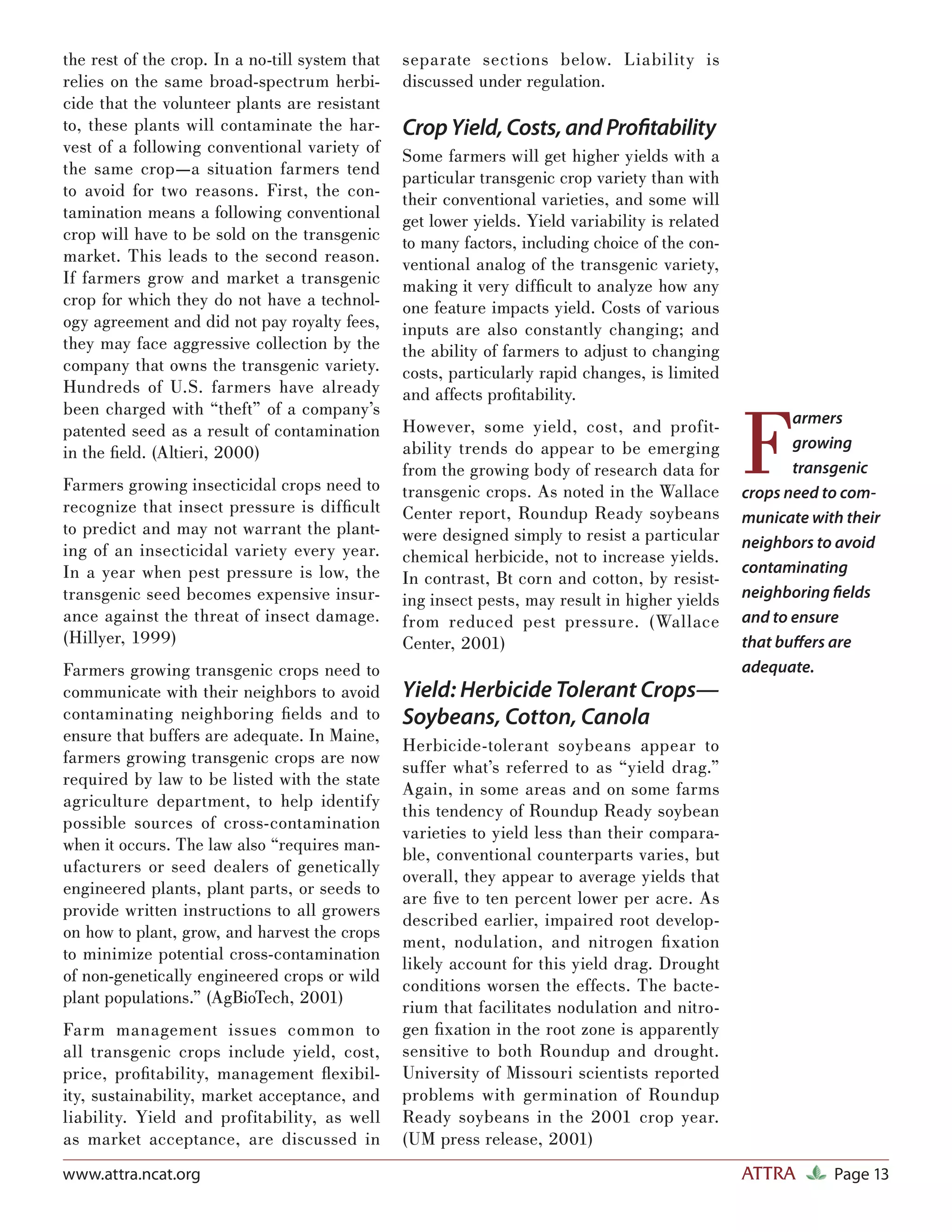 the rest of the crop. In a no-till system that   separate sections below. Liability is
relies on the same broad-spectrum herbi-         discussed under regulation.
cide that the volunteer plants are resistant
to, these plants will contaminate the har-       Crop Yield, Costs, and Proﬁtability
vest of a following conventional variety of      Some farmers will get higher yields with a
the same crop—a situation farmers tend           particular transgenic crop variety than with
to avoid for two reasons. First, the con-        their conventional varieties, and some will
tamination means a following conventional        get lower yields. Yield variability is related
crop will have to be sold on the transgenic      to many factors, including choice of the con-
market. This leads to the second reason.         ventional analog of the transgenic variety,
If farmers grow and market a transgenic          making it very difﬁcult to analyze how any
crop for which they do not have a technol-       one feature impacts yield. Costs of various
ogy agreement and did not pay royalty fees,      inputs are also constantly changing; and
they may face aggressive collection by the       the ability of farmers to adjust to changing
company that owns the transgenic variety.        costs, particularly rapid changes, is limited
Hundreds of U.S. farmers have already            and affects proﬁtability.


                                                                                                  F
been charged with “theft” of a company’s                                                                 armers
patented seed as a result of contamination       However, some yield, cost, and profit-
                                                 ability trends do appear to be emerging                 growing
in the ﬁeld. (Altieri, 2000)
                                                 from the growing body of research data for              transgenic
Farmers growing insecticidal crops need to       transgenic crops. As noted in the Wallace        crops need to com-
recognize that insect pressure is difﬁcult       Center report, Roundup Ready soybeans            municate with their
to predict and may not warrant the plant-        were designed simply to resist a particular
ing of an insecticidal variety every year.                                                        neighbors to avoid
                                                 chemical herbicide, not to increase yields.
In a year when pest pressure is low, the                                                          contaminating
                                                 In contrast, Bt corn and cotton, by resist-
transgenic seed becomes expensive insur-         ing insect pests, may result in higher yields    neighboring ﬁelds
ance against the threat of insect damage.        from reduced pest pressure. (Wallace             and to ensure
(Hillyer, 1999)                                  Center, 2001)                                    that buﬀers are
Farmers growing transgenic crops need to                                                          adequate.
communicate with their neighbors to avoid        Yield: Herbicide Tolerant Crops—
contaminating neighboring ﬁelds and to           Soybeans, Cotton, Canola
ensure that buffers are adequate. In Maine,
                                                 Herbicide-tolerant soybeans appear to
farmers growing transgenic crops are now
                                                 suffer what’s referred to as “yield drag.”
required by law to be listed with the state
                                                 Again, in some areas and on some farms
agriculture department, to help identify
                                                 this tendency of Roundup Ready soybean
possible sources of cross-contamination
                                                 varieties to yield less than their compara-
when it occurs. The law also “requires man-
                                                 ble, conventional counterparts varies, but
ufacturers or seed dealers of genetically
                                                 overall, they appear to average yields that
engineered plants, plant parts, or seeds to
                                                 are ﬁve to ten percent lower per acre. As
provide written instructions to all growers
                                                 described earlier, impaired root develop-
on how to plant, grow, and harvest the crops
                                                 ment, nodulation, and nitrogen ﬁ xation
to minimize potential cross-contamination
                                                 likely account for this yield drag. Drought
of non-genetically engineered crops or wild
                                                 conditions worsen the effects. The bacte-
plant populations.” (AgBioTech, 2001)
                                                 rium that facilitates nodulation and nitro-
Farm management issues common to                 gen ﬁ xation in the root zone is apparently
all transgenic crops include yield, cost,        sensitive to both Roundup and drought.
price, proﬁtability, management ﬂexibil-         University of Missouri scientists reported
ity, sustainability, market acceptance, and      problems with germination of Roundup
liability. Yield and profitability, as well      Ready soybeans in the 2001 crop year.
as market acceptance, are discussed in           (UM press release, 2001)
www.attra.ncat.org                                                                                ATTRA       Page 13
 