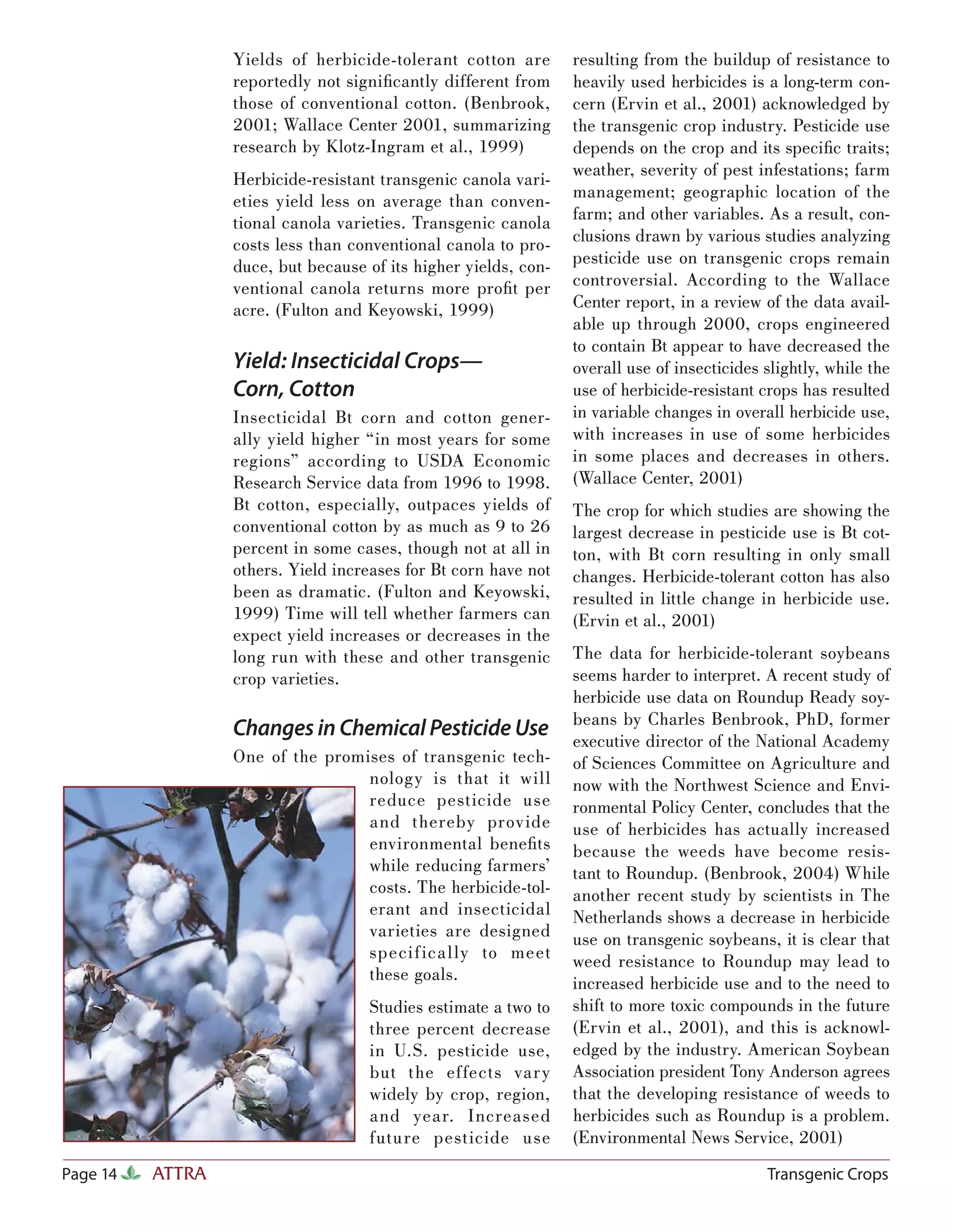 Yields of herbicide-tolerant cotton are        resulting from the buildup of resistance to
                  reportedly not signiﬁcantly different from     heavily used herbicides is a long-term con-
                  those of conventional cotton. (Benbrook,       cern (Ervin et al., 2001) acknowledged by
                  2001; Wallace Center 2001, summarizing         the transgenic crop industry. Pesticide use
                  research by Klotz-Ingram et al., 1999)         depends on the crop and its speciﬁc traits;
                                                                 weather, severity of pest infestations; farm
                  Herbicide-resistant transgenic canola vari-
                                                                 management; geographic location of the
                  eties yield less on average than conven-
                  tional canola varieties. Transgenic canola     farm; and other variables. As a result, con-
                  costs less than conventional canola to pro-    clusions drawn by various studies analyzing
                  duce, but because of its higher yields, con-   pesticide use on transgenic crops remain
                  ventional canola returns more proﬁt per        controversial. According to the Wallace
                  acre. (Fulton and Keyowski, 1999)              Center report, in a review of the data avail-
                                                                 able up through 2000, crops engineered
                                                                 to contain Bt appear to have decreased the
                  Yield: Insecticidal Crops—                     overall use of insecticides slightly, while the
                  Corn, Cotton                                   use of herbicide-resistant crops has resulted
                  Insecticidal Bt corn and cotton gener-         in variable changes in overall herbicide use,
                  ally yield higher “in most years for some      with increases in use of some herbicides
                  regions” according to USDA Economic            in some places and decreases in others.
                  Research Service data from 1996 to 1998.       (Wallace Center, 2001)
                  Bt cotton, especially, outpaces yields of      The crop for which studies are showing the
                  conventional cotton by as much as 9 to 26      largest decrease in pesticide use is Bt cot-
                  percent in some cases, though not at all in    ton, with Bt corn resulting in only small
                  others. Yield increases for Bt corn have not   changes. Herbicide-tolerant cotton has also
                  been as dramatic. (Fulton and Keyowski,        resulted in little change in herbicide use.
                  1999) Time will tell whether farmers can       (Ervin et al., 2001)
                  expect yield increases or decreases in the
                  long run with these and other transgenic       The data for herbicide-tolerant soybeans
                  crop varieties.                                seems harder to interpret. A recent study of
                                                                 herbicide use data on Roundup Ready soy-
                                                                 beans by Charles Benbrook, PhD, former
                  Changes in Chemical Pesticide Use              executive director of the National Academy
                  One of the promises of transgenic tech-        of Sciences Committee on Agriculture and
                                  nology is that it will         now with the Northwest Science and Envi-
                                  reduce pesticide use           ronmental Policy Center, concludes that the
                                  and thereby provide            use of herbicides has actually increased
                                  environmental beneﬁts          because the weeds have become resis-
                                  while reducing farmers’        tant to Roundup. (Benbrook, 2004) While
                                  costs. The herbicide-tol-      another recent study by scientists in The
                                  erant and insecticidal         Netherlands shows a decrease in herbicide
                                  varieties are designed         use on transgenic soybeans, it is clear that
                                  speci f ica l ly to meet       weed resistance to Roundup may lead to
                                  these goals.                   increased herbicide use and to the need to
                                    Studies estimate a two to    shift to more toxic compounds in the future
                                    three percent decrease       (Ervin et al., 2001), and this is acknowl-
                                    in U.S. pesticide use,       edged by the industry. American Soybean
                                    but the effects var y        Association president Tony Anderson agrees
                                    widely by crop, region,      that the developing resistance of weeds to
                                    and year. Increased          herbicides such as Roundup is a problem.
                                    future pesticide use         (Environmental News Service, 2001)
Page 14   ATTRA                                                                              Transgenic Crops
 